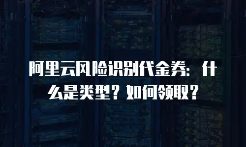 阿里云风险识别代金券：什么是类型？如何领取？