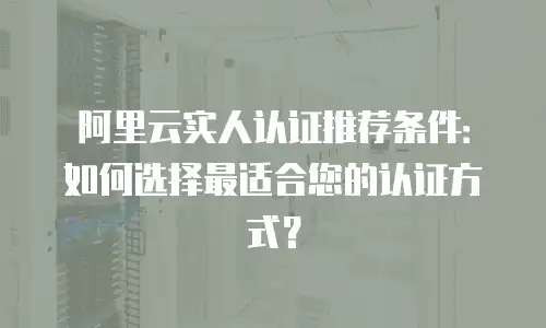 阿里云实人认证推荐条件：如何选择最适合您的认证方式？