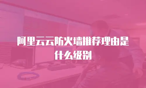 阿里云云防火墙推荐理由是什么,阿里云云防火墙推荐理由是什么级别