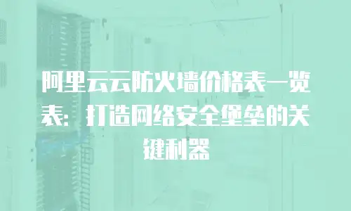 阿里云云防火墙价格表一览表：打造网络安全堡垒的关键利器
