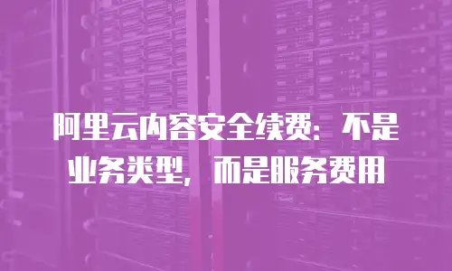 阿里云内容安全续费：不是业务类型，而是服务费用