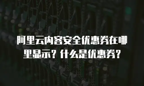 阿里云内容安全优惠券在哪里显示？什么是优惠券？