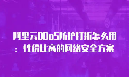 阿里云DDoS防护打折怎么用：性价比高的网络安全方案