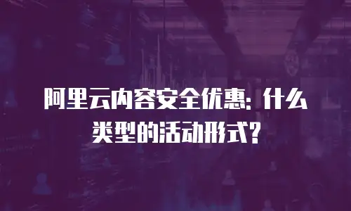 阿里云内容安全优惠: 什么类型的活动形式?