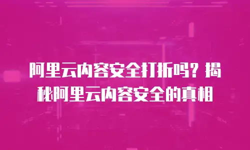 阿里云内容安全打折吗？揭秘阿里云内容安全的真相