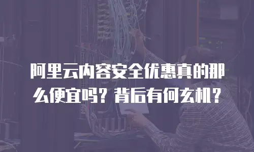 阿里云内容安全优惠真的那么便宜吗？背后有何玄机？