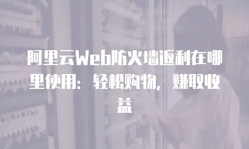 阿里云Web防火墙返利在哪里使用：轻松购物，赚取收益
