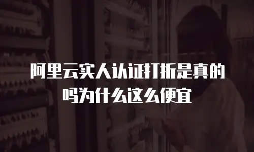 阿里云实人认证打折是真的吗为什么这么便宜