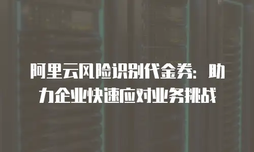 阿里云风险识别代金券：助力企业快速应对业务挑战