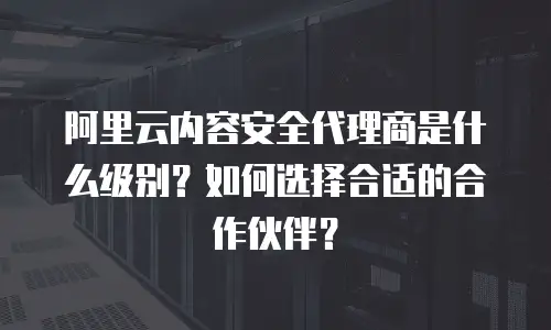 阿里云内容安全代理商是什么级别？如何选择合适的合作伙伴？