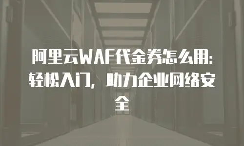 阿里云WAF代金券怎么用：轻松入门，助力企业网络安全