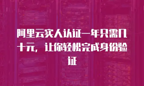 阿里云实人认证一年只需几十元，让你轻松完成身份验证