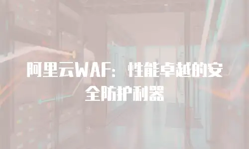 阿里云WAF：性能卓越的安全防护利器
