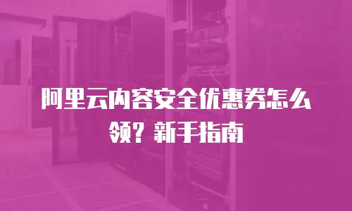 阿里云内容安全优惠券怎么领？新手指南