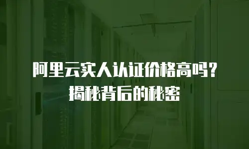 阿里云实人认证价格高吗？揭秘背后的秘密