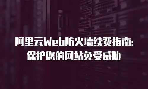 阿里云Web防火墙续费指南：保护您的网站免受威胁