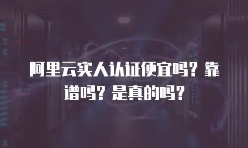 阿里云实人认证便宜吗？靠谱吗？是真的吗？