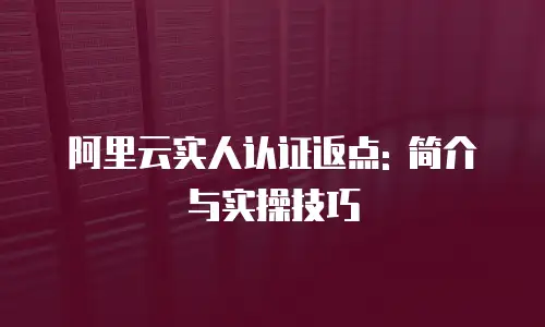 阿里云实人认证返点: 简介与实操技巧
