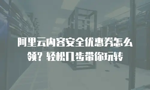 阿里云内容安全优惠券怎么领？轻松几步带你玩转