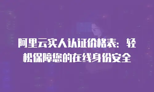 阿里云实人认证价格表：轻松保障您的在线身份安全