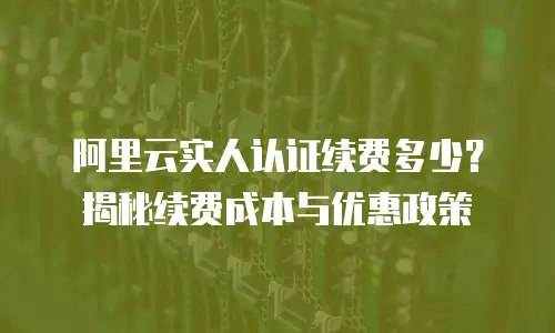 阿里云实人认证续费多少？揭秘续费成本与优惠政策