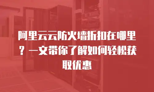 阿里云云防火墙折扣在哪里？一文带你了解如何轻松获取优惠
