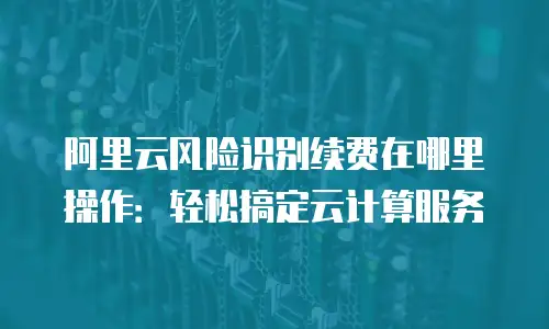 阿里云风险识别续费在哪里操作：轻松搞定云计算服务