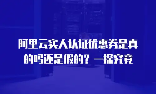 阿里云实人认证优惠券是真的吗还是假的？一探究竟