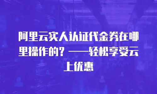 阿里云实人认证代金券在哪里操作的？——轻松享受云上优惠