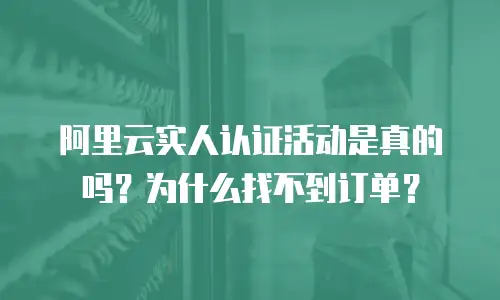 阿里云实人认证活动是真的吗？为什么找不到订单？