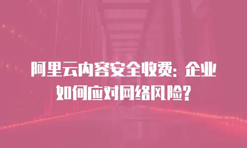 阿里云内容安全收费: 企业如何应对网络风险?