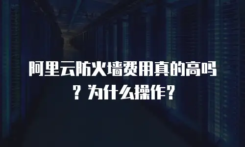 阿里云防火墙费用真的高吗？为什么操作？