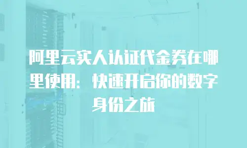 阿里云实人认证代金券在哪里使用：快速开启你的数字身份之旅