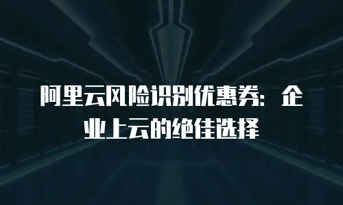阿里云风险识别优惠券：企业上云的绝佳选择