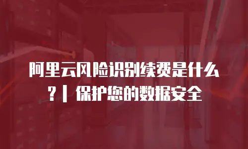 阿里云风险识别续费是什么？| 保护您的数据安全
