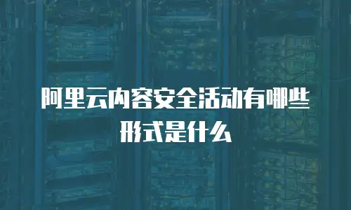 阿里云内容安全活动有哪些形式是什么