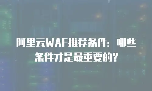 阿里云WAF推荐条件：哪些条件才是最重要的？