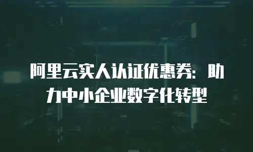 阿里云实人认证优惠券：助力中小企业数字化转型
