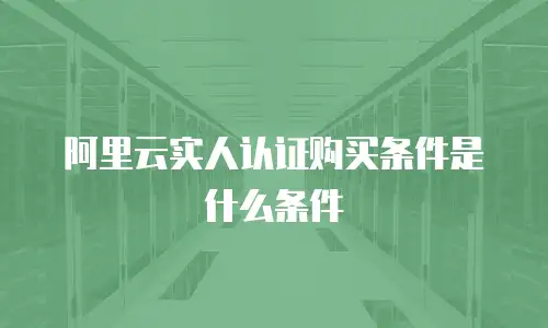 阿里云实人认证购买条件是什么,阿里云实人认证购买条件是什么条件