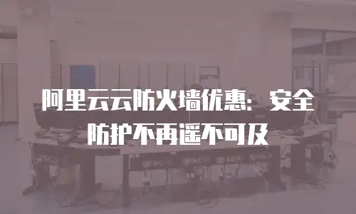 阿里云云防火墙优惠：安全防护不再遥不可及