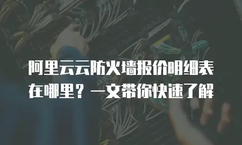 阿里云云防火墙报价明细表在哪里？一文带你快速了解