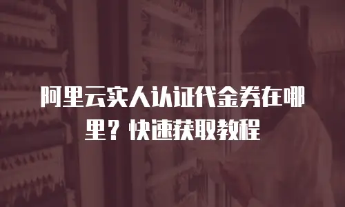阿里云实人认证代金券在哪里？快速获取教程