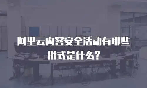 阿里云内容安全活动有哪些形式是什么？