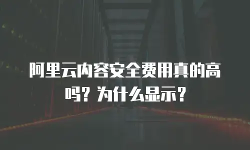 阿里云内容安全费用真的高吗？为什么显示？