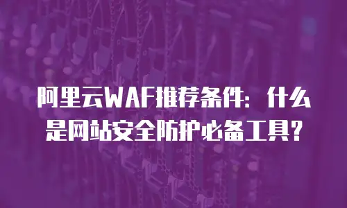 阿里云WAF推荐条件：什么是网站安全防护必备工具？