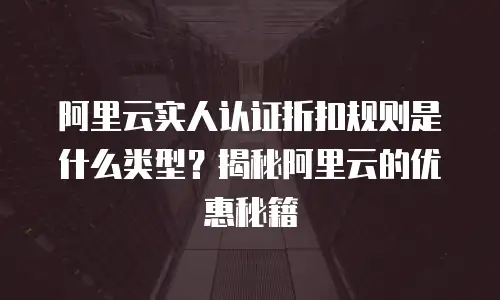 阿里云实人认证折扣规则是什么类型？揭秘阿里云的优惠秘籍