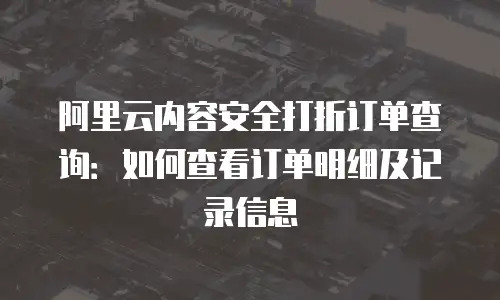 阿里云内容安全打折订单查询：如何查看订单明细及记录信息