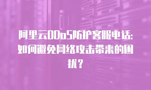 阿里云DDoS防护客服电话：如何避免网络攻击带来的困扰？
