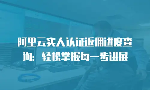 阿里云实人认证返佣进度查询：轻松掌握每一步进展