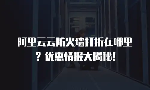 阿里云云防火墙打折在哪里？优惠情报大揭秘！
